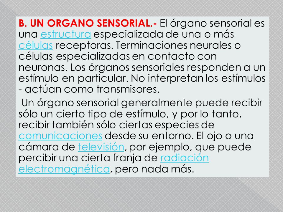 B. UN ORGANO SENSORIAL.- El órgano sensorial es una estructura especializada de una o más células receptoras. Terminaciones neurales o células especializadas en contacto con neuronas. Los órganos sensoriales responden a un estímulo en particular. No interpretan los estímulos - actúan como transmisores.