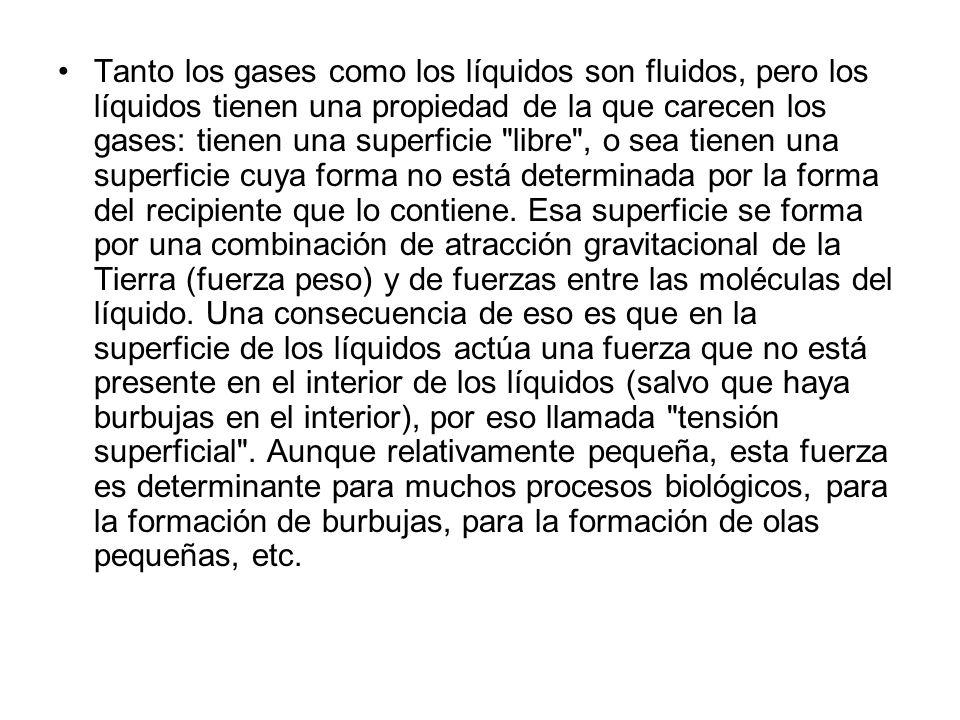 Tanto los gases como los líquidos son fluidos, pero los líquidos tienen una propiedad de la que carecen los gases: tienen una superficie libre , o sea tienen una superficie cuya forma no está determinada por la forma del recipiente que lo contiene.