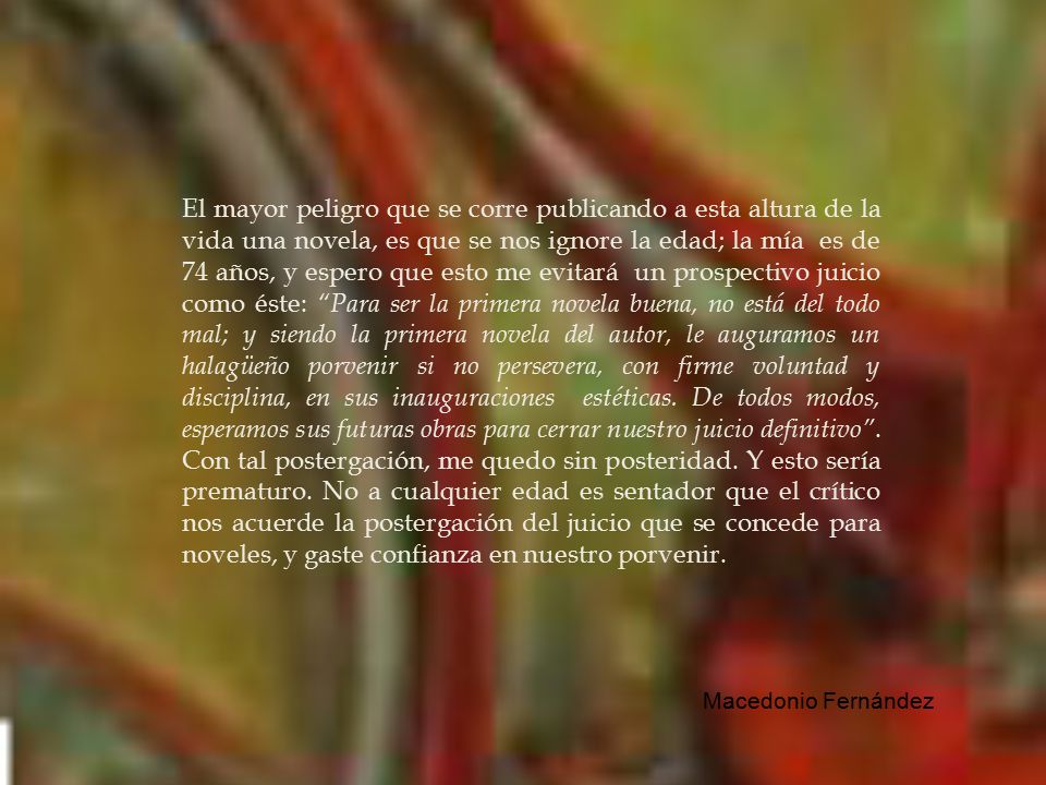 El mayor peligro que se corre publicando a esta altura de la vida una novela, es que se nos ignore la edad; la mía es de 74 años, y espero que esto me evitará un prospectivo juicio como éste: Para ser la primera novela buena, no está del todo mal; y siendo la primera novela del autor, le auguramos un halagüeño porvenir si no persevera, con firme voluntad y disciplina, en sus inauguraciones estéticas. De todos modos, esperamos sus futuras obras para cerrar nuestro juicio definitivo . Con tal postergación, me quedo sin posteridad. Y esto sería prematuro. No a cualquier edad es sentador que el crítico nos acuerde la postergación del juicio que se concede para noveles, y gaste confianza en nuestro porvenir.