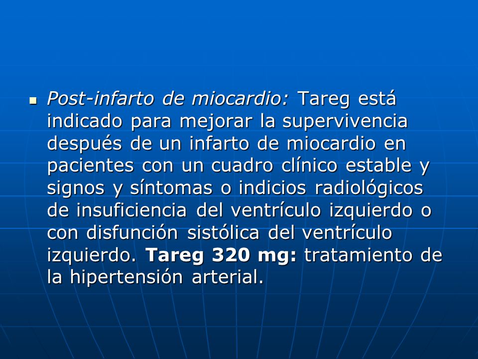 Post-infarto de miocardio: Tareg está indicado para mejorar la supervivencia después de un infarto de miocardio en pacientes con un cuadro clínico estable y signos y síntomas o indicios radiológicos de insuficiencia del ventrículo izquierdo o con disfunción sistólica del ventrículo izquierdo.
