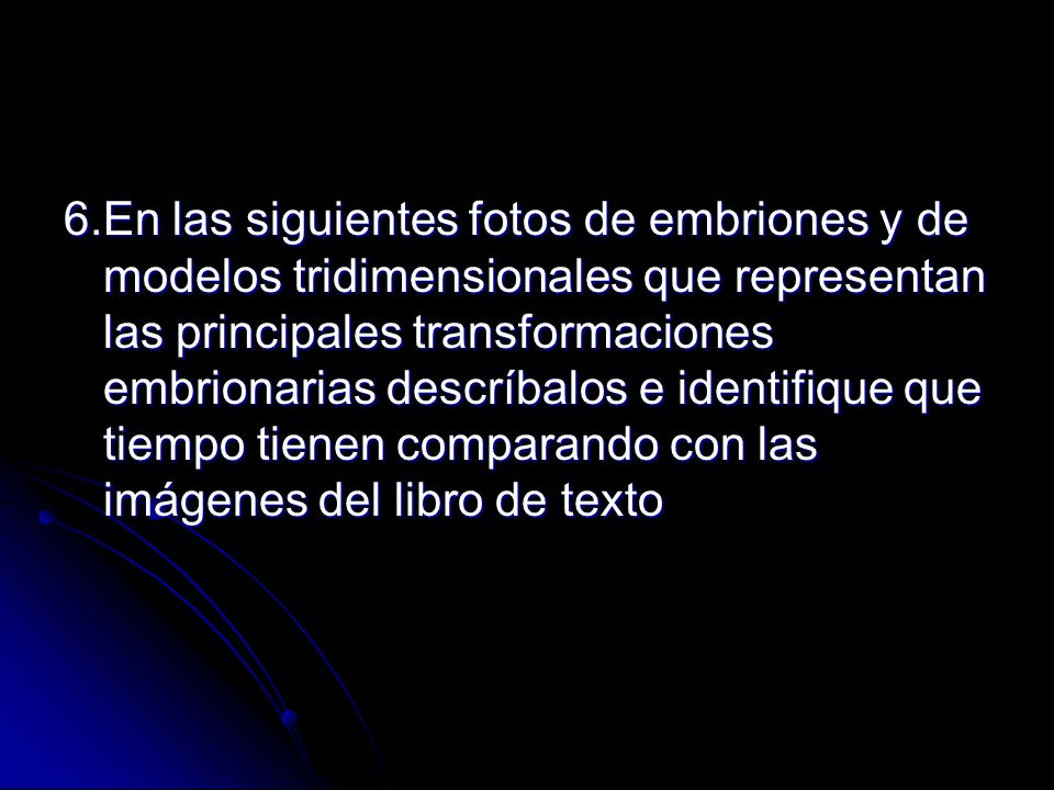 6.En las siguientes fotos de embriones y de modelos tridimensionales que representan las principales transformaciones embrionarias descríbalos e identifique que tiempo tienen comparando con las imágenes del libro de texto