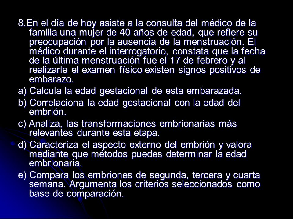 8.En el día de hoy asiste a la consulta del médico de la familia una mujer de 40 años de edad, que refiere su preocupación por la ausencia de la menstruación. El médico durante el interrogatorio, constata que la fecha de la última menstruación fue el 17 de febrero y al realizarle el examen físico existen signos positivos de embarazo.