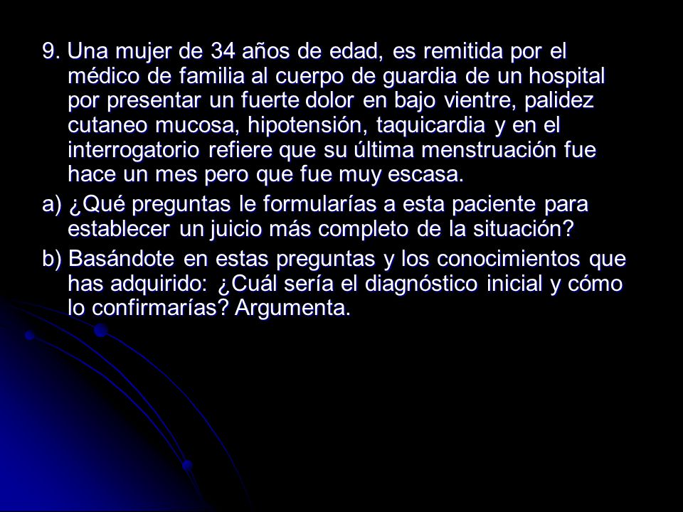 9. Una mujer de 34 años de edad, es remitida por el médico de familia al cuerpo de guardia de un hospital por presentar un fuerte dolor en bajo vientre, palidez cutaneo mucosa, hipotensión, taquicardia y en el interrogatorio refiere que su última menstruación fue hace un mes pero que fue muy escasa.