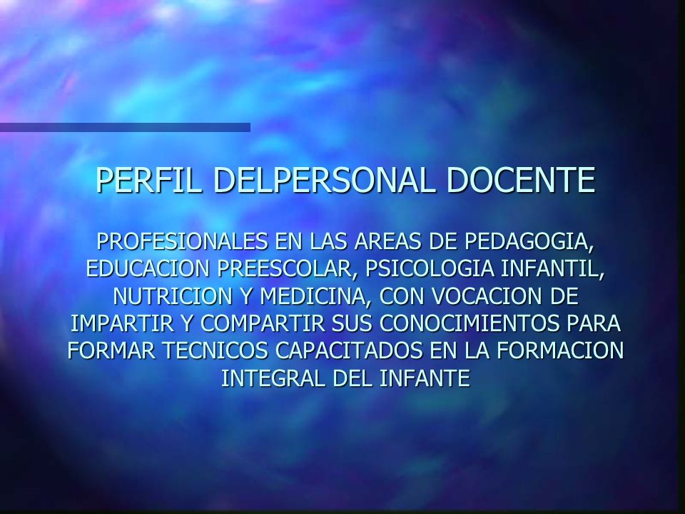PERFIL DELPERSONAL DOCENTE PROFESIONALES EN LAS AREAS DE PEDAGOGIA, EDUCACION PREESCOLAR, PSICOLOGIA INFANTIL, NUTRICION Y MEDICINA, CON VOCACION DE IMPARTIR Y COMPARTIR SUS CONOCIMIENTOS PARA FORMAR TECNICOS CAPACITADOS EN LA FORMACION INTEGRAL DEL INFANTE