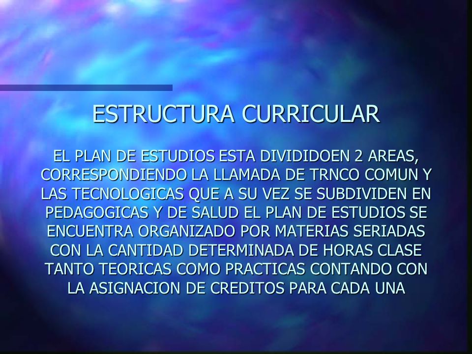 ESTRUCTURA CURRICULAR EL PLAN DE ESTUDIOS ESTA DIVIDIDOEN 2 AREAS, CORRESPONDIENDO LA LLAMADA DE TRNCO COMUN Y LAS TECNOLOGICAS QUE A SU VEZ SE SUBDIVIDEN EN PEDAGOGICAS Y DE SALUD EL PLAN DE ESTUDIOS SE ENCUENTRA ORGANIZADO POR MATERIAS SERIADAS CON LA CANTIDAD DETERMINADA DE HORAS CLASE TANTO TEORICAS COMO PRACTICAS CONTANDO CON LA ASIGNACION DE CREDITOS PARA CADA UNA
