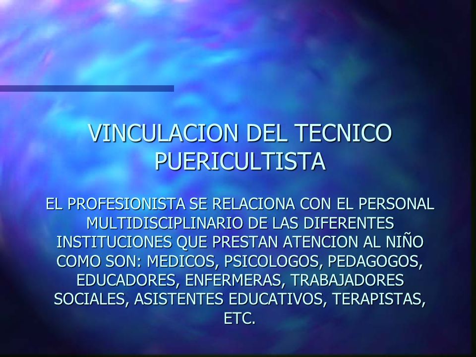 VINCULACION DEL TECNICO PUERICULTISTA EL PROFESIONISTA SE RELACIONA CON EL PERSONAL MULTIDISCIPLINARIO DE LAS DIFERENTES INSTITUCIONES QUE PRESTAN ATENCION AL NIÑO COMO SON: MEDICOS, PSICOLOGOS, PEDAGOGOS, EDUCADORES, ENFERMERAS, TRABAJADORES SOCIALES, ASISTENTES EDUCATIVOS, TERAPISTAS, ETC.