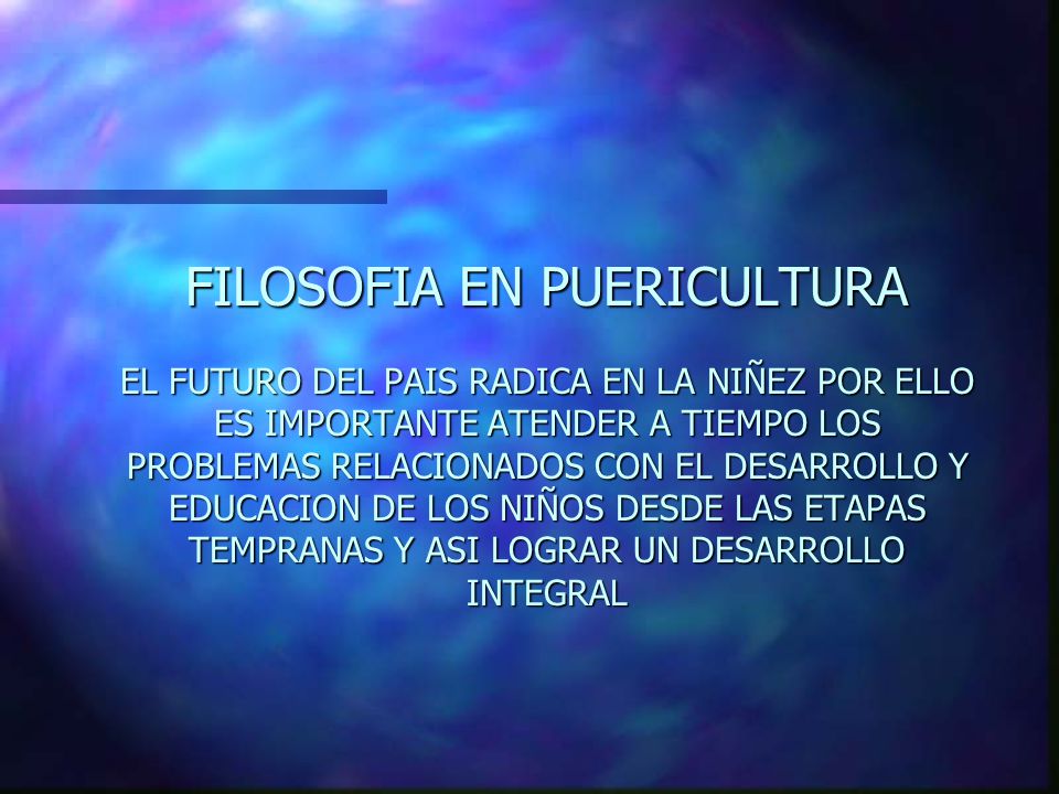 FILOSOFIA EN PUERICULTURA EL FUTURO DEL PAIS RADICA EN LA NIÑEZ POR ELLO ES IMPORTANTE ATENDER A TIEMPO LOS PROBLEMAS RELACIONADOS CON EL DESARROLLO Y EDUCACION DE LOS NIÑOS DESDE LAS ETAPAS TEMPRANAS Y ASI LOGRAR UN DESARROLLO INTEGRAL