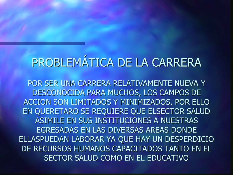 PROBLEMÁTICA DE LA CARRERA POR SER UNA CARRERA RELATIVAMENTE NUEVA Y DESCONOCIDA PARA MUCHOS, LOS CAMPOS DE ACCION SON LIMITADOS Y MINIMIZADOS, POR ELLO EN QUERETARO SE REQUIERE QUE ELSECTOR SALUD ASIMILE EN SUS INSTITUCIONES A NUESTRAS EGRESADAS EN LAS DIVERSAS AREAS DONDE ELLASPUEDAN LABORAR YA QUE HAY UN DESPERDICIO DE RECURSOS HUMANOS CAPACITADOS TANTO EN EL SECTOR SALUD COMO EN EL EDUCATIVO