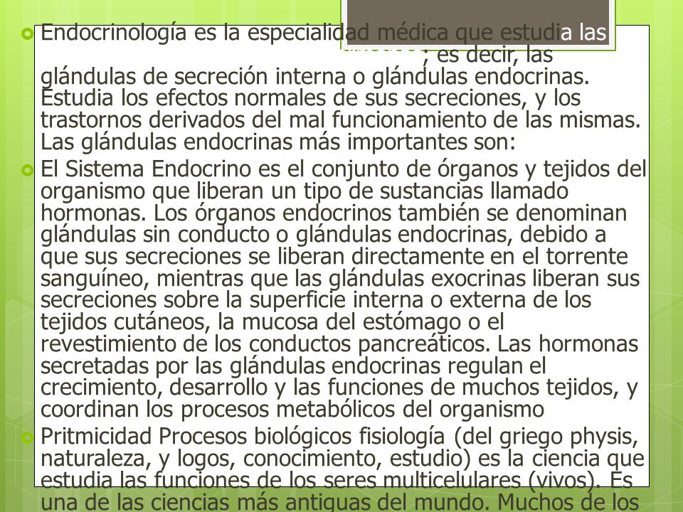 Endocrinología es la especialidad médica que estudia las glándulas que producen las hormonas; es decir, las glándulas de secreción interna o glándulas endocrinas. Estudia los efectos normales de sus secreciones, y los trastornos derivados del mal funcionamiento de las mismas. Las glándulas endocrinas más importantes son: