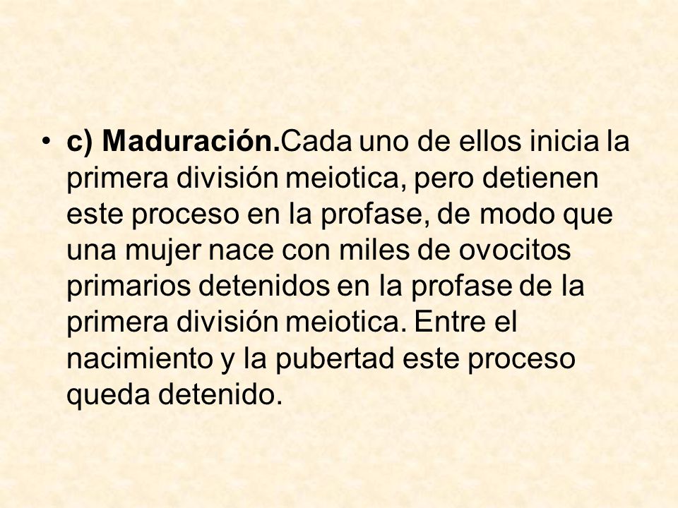 c) Maduración.Cada uno de ellos inicia la primera división meiotica, pero detienen este proceso en la profase, de modo que una mujer nace con miles de ovocitos primarios detenidos en la profase de la primera división meiotica.