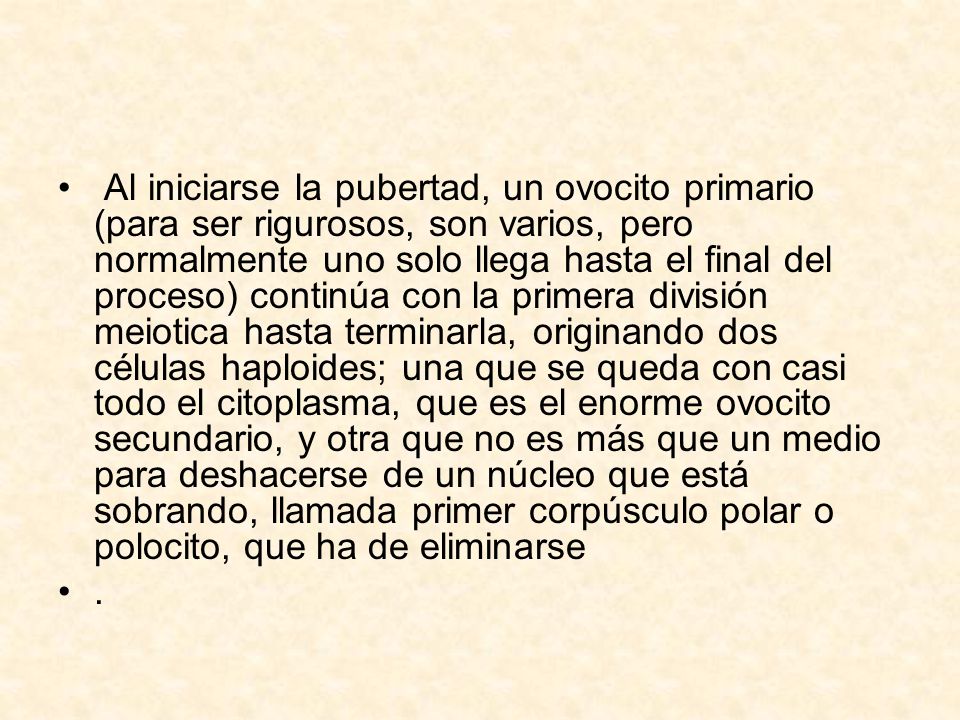 Al iniciarse la pubertad, un ovocito primario (para ser rigurosos, son varios, pero normalmente uno solo llega hasta el final del proceso) continúa con la primera división meiotica hasta terminarla, originando dos células haploides; una que se queda con casi todo el citoplasma, que es el enorme ovocito secundario, y otra que no es más que un medio para deshacerse de un núcleo que está sobrando, llamada primer corpúsculo polar o polocito, que ha de eliminarse