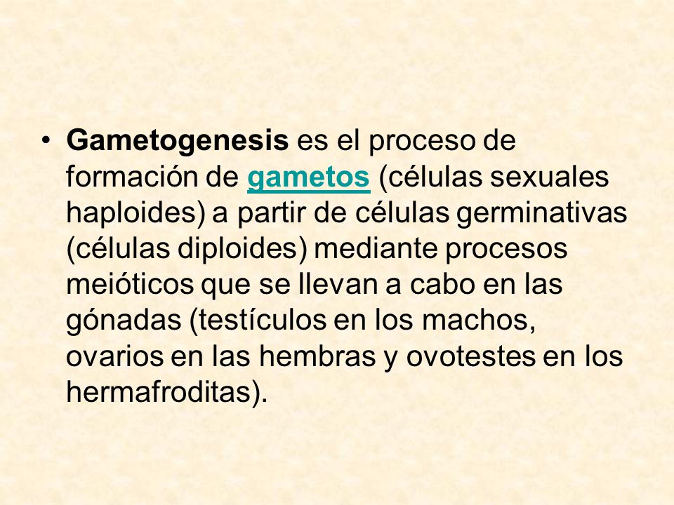 Gametogenesis es el proceso de formación de gametos (células sexuales haploides) a partir de células germinativas (células diploides) mediante procesos meióticos que se llevan a cabo en las gónadas (testículos en los machos, ovarios en las hembras y ovotestes en los hermafroditas).