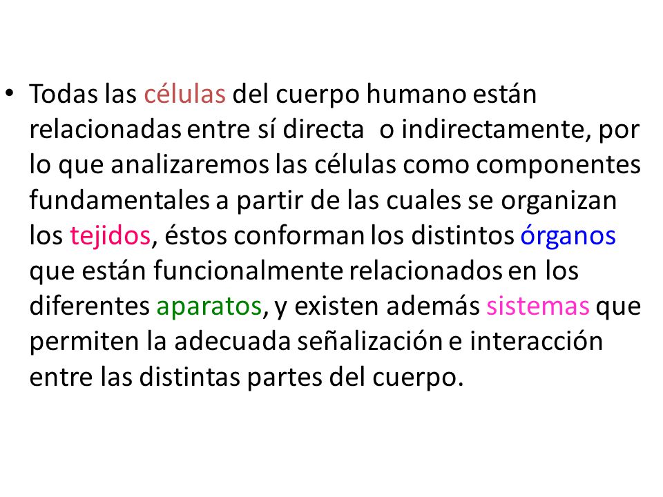 Todas las células del cuerpo humano están relacionadas entre sí directa o indirectamente, por lo que analizaremos las células como componentes fundamentales a partir de las cuales se organizan los tejidos, éstos conforman los distintos órganos que están funcionalmente relacionados en los diferentes aparatos, y existen además sistemas que permiten la adecuada señalización e interacción entre las distintas partes del cuerpo.