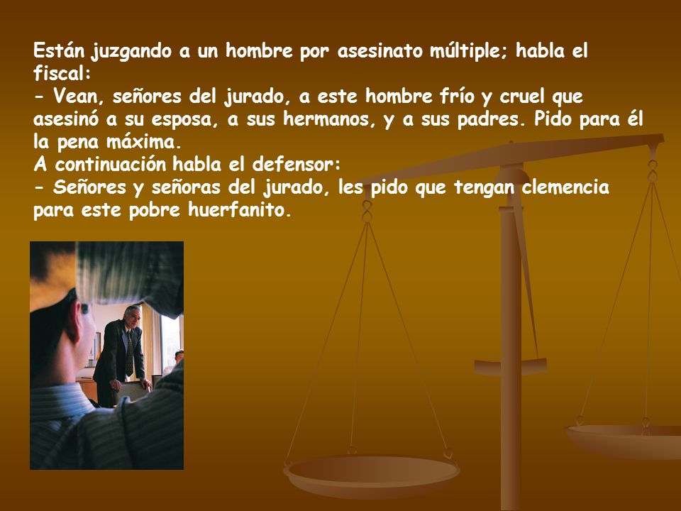 Están juzgando a un hombre por asesinato múltiple; habla el fiscal: - Vean, señores del jurado, a este hombre frío y cruel que asesinó a su esposa, a sus hermanos, y a sus padres.
