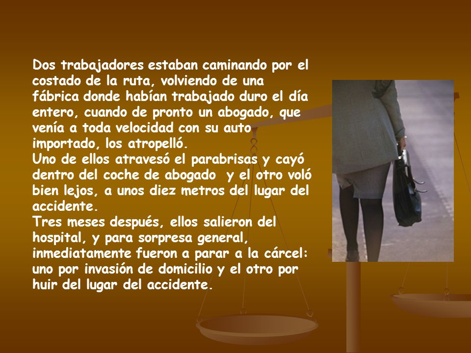 Dos trabajadores estaban caminando por el costado de la ruta, volviendo de una fábrica donde habían trabajado duro el día entero, cuando de pronto un abogado, que venía a toda velocidad con su auto importado, los atropelló.