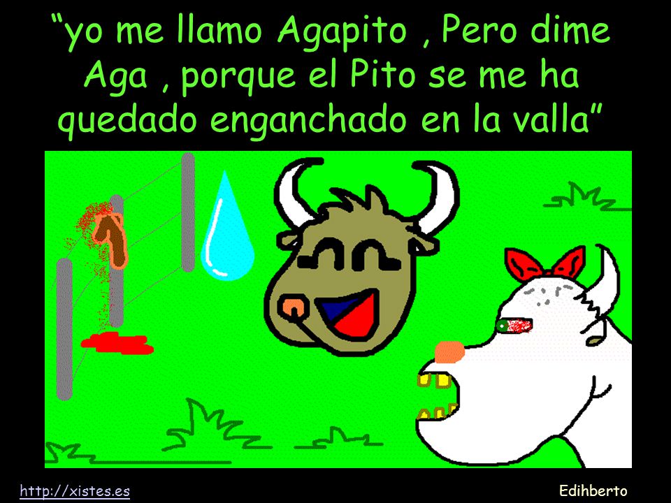 yo me llamo Agapito , Pero dime Aga , porque el Pito se me ha quedado enganchado en la valla