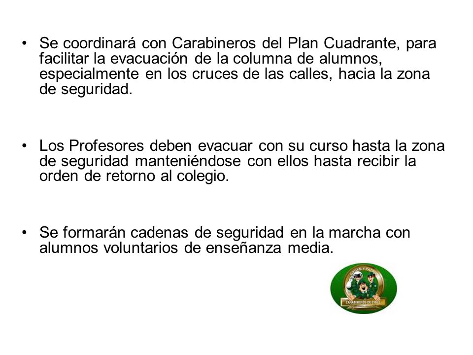 Se coordinará con Carabineros del Plan Cuadrante, para facilitar la evacuación de la columna de alumnos, especialmente en los cruces de las calles, hacia la zona de seguridad.