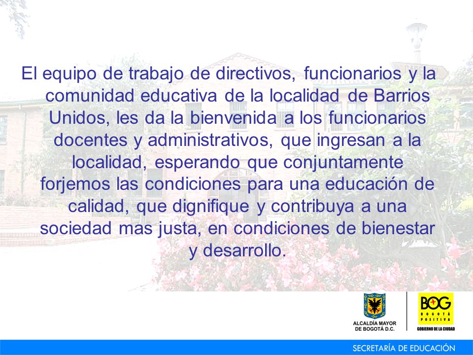 El equipo de trabajo de directivos, funcionarios y la comunidad educativa de la localidad de Barrios Unidos, les da la bienvenida a los funcionarios docentes y administrativos, que ingresan a la localidad, esperando que conjuntamente forjemos las condiciones para una educación de calidad, que dignifique y contribuya a una sociedad mas justa, en condiciones de bienestar y desarrollo.