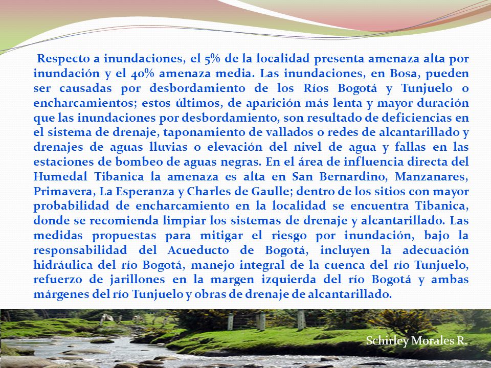 Respecto a inundaciones, el 5% de la localidad presenta amenaza alta por inundación y el 40% amenaza media. Las inundaciones, en Bosa, pueden ser causadas por desbordamiento de los Ríos Bogotá y Tunjuelo o encharcamientos; estos últimos, de aparición más lenta y mayor duración que las inundaciones por desbordamiento, son resultado de deficiencias en el sistema de drenaje, taponamiento de vallados o redes de alcantarillado y drenajes de aguas lluvias o elevación del nivel de agua y fallas en las estaciones de bombeo de aguas negras. En el área de influencia directa del Humedal Tibanica la amenaza es alta en San Bernardino, Manzanares, Primavera, La Esperanza y Charles de Gaulle; dentro de los sitios con mayor probabilidad de encharcamiento en la localidad se encuentra Tibanica, donde se recomienda limpiar los sistemas de drenaje y alcantarillado. Las medidas propuestas para mitigar el riesgo por inundación, bajo la responsabilidad del Acueducto de Bogotá, incluyen la adecuación hidráulica del río Bogotá, manejo integral de la cuenca del río Tunjuelo, refuerzo de jarillones en la margen izquierda del río Bogotá y ambas márgenes del río Tunjuelo y obras de drenaje de alcantarillado.