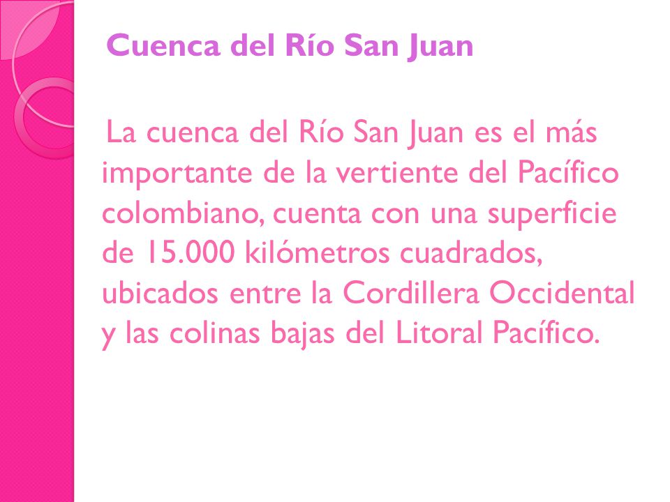 Cuenca del Río San Juan La cuenca del Río San Juan es el más importante de la vertiente del Pacífico colombiano, cuenta con una superficie de kilómetros cuadrados, ubicados entre la Cordillera Occidental y las colinas bajas del Litoral Pacífico.