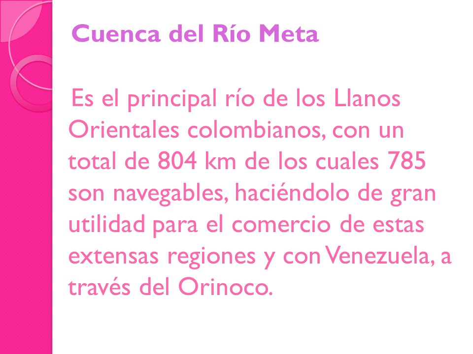 Cuenca del Río Meta Es el principal río de los Llanos Orientales colombianos, con un total de 804 km de los cuales 785 son navegables, haciéndolo de gran utilidad para el comercio de estas extensas regiones y con Venezuela, a través del Orinoco.