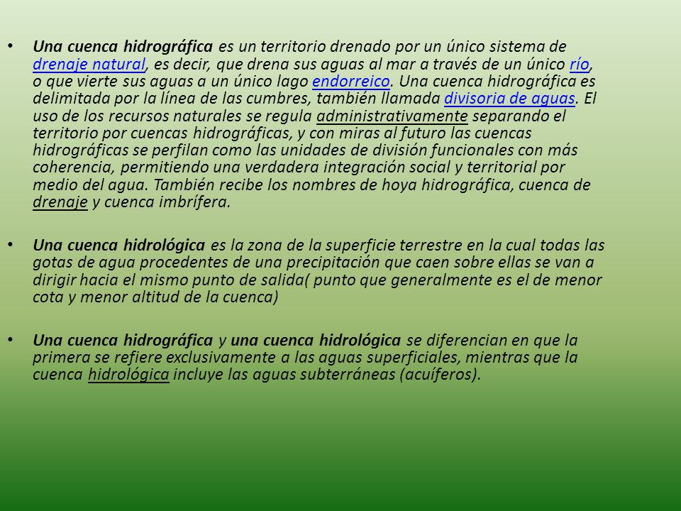 Una cuenca hidrográfica es un territorio drenado por un único sistema de drenaje natural, es decir, que drena sus aguas al mar a través de un único río, o que vierte sus aguas a un único lago endorreico. Una cuenca hidrográfica es delimitada por la línea de las cumbres, también llamada divisoria de aguas. El uso de los recursos naturales se regula administrativamente separando el territorio por cuencas hidrográficas, y con miras al futuro las cuencas hidrográficas se perfilan como las unidades de división funcionales con más coherencia, permitiendo una verdadera integración social y territorial por medio del agua. También recibe los nombres de hoya hidrográfica, cuenca de drenaje y cuenca imbrífera.