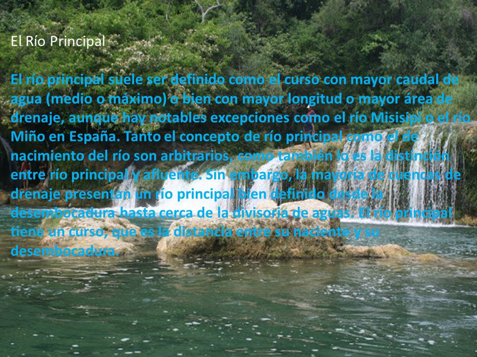 El Río Principal El río principal suele ser definido como el curso con mayor caudal de agua (medio o máximo) o bien con mayor longitud o mayor área de drenaje, aunque hay notables excepciones como el río Misisipi o el río Miño en España.