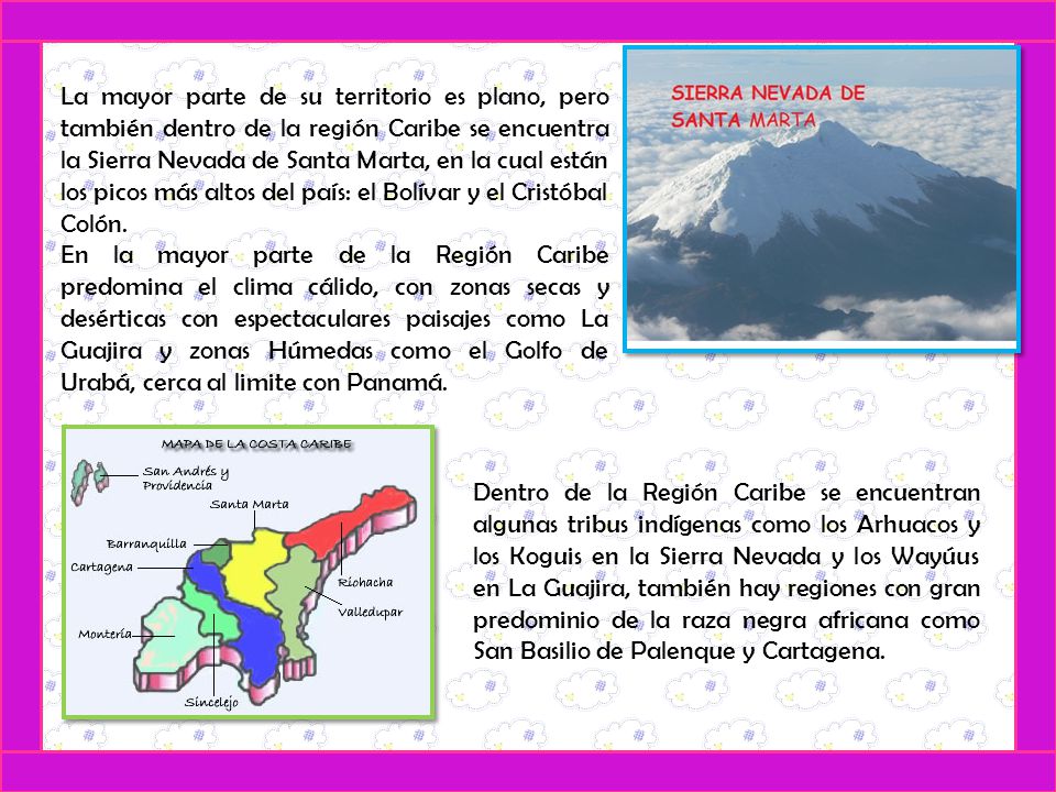 La mayor parte de su territorio es plano, pero también dentro de la región Caribe se encuentra la Sierra Nevada de Santa Marta, en la cual están los picos más altos del país: el Bolívar y el Cristóbal Colón.