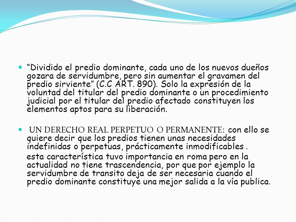 Dividido el predio dominante, cada uno de los nuevos dueños gozara de servidumbre, pero sin aumentar el gravamen del predio sirviente (C.C ART. 890). Solo la expresión de la voluntad del titular del predio dominante o un procedimiento judicial por el titular del predio afectado constituyen los elementos aptos para su liberación.