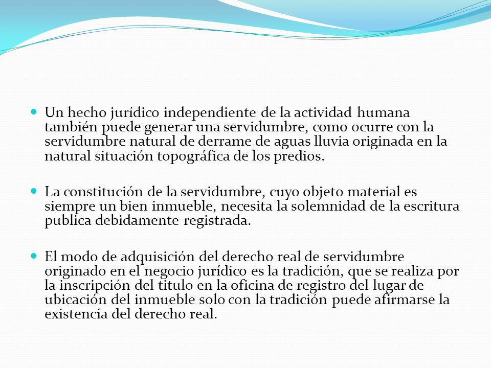Un hecho jurídico independiente de la actividad humana también puede generar una servidumbre, como ocurre con la servidumbre natural de derrame de aguas lluvia originada en la natural situación topográfica de los predios.
