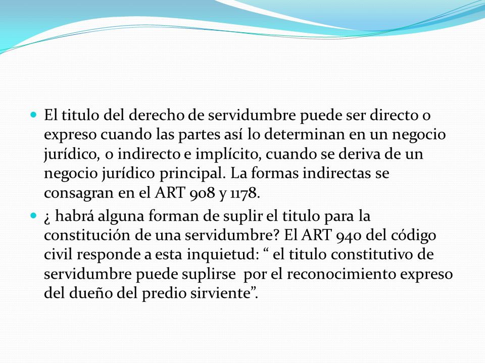 El titulo del derecho de servidumbre puede ser directo o expreso cuando las partes así lo determinan en un negocio jurídico, o indirecto e implícito, cuando se deriva de un negocio jurídico principal. La formas indirectas se consagran en el ART 908 y 1178.