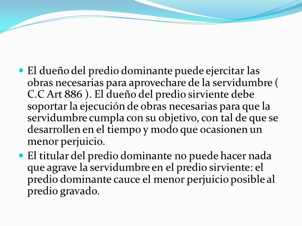 El dueño del predio dominante puede ejercitar las obras necesarias para aprovechare de la servidumbre ( C.C Art 886 ). El dueño del predio sirviente debe soportar la ejecución de obras necesarias para que la servidumbre cumpla con su objetivo, con tal de que se desarrollen en el tiempo y modo que ocasionen un menor perjuicio.