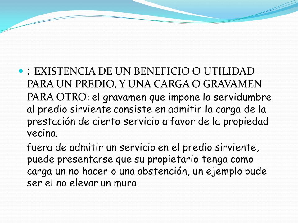: EXISTENCIA DE UN BENEFICIO O UTILIDAD PARA UN PREDIO, Y UNA CARGA O GRAVAMEN PARA OTRO: el gravamen que impone la servidumbre al predio sirviente consiste en admitir la carga de la prestación de cierto servicio a favor de la propiedad vecina.