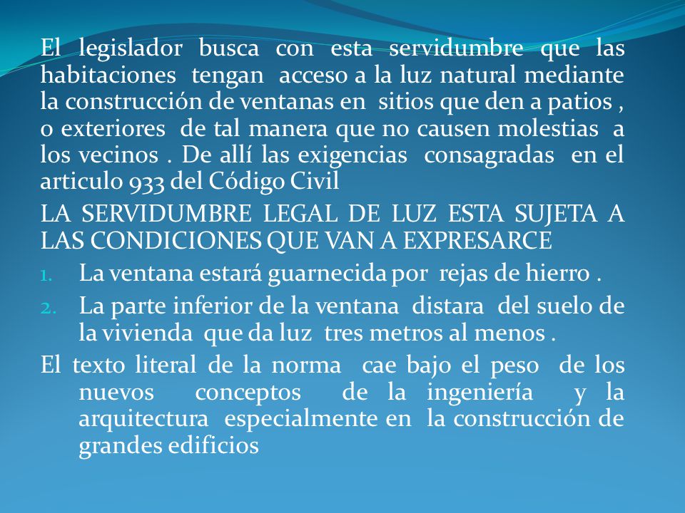 El legislador busca con esta servidumbre que las habitaciones tengan acceso a la luz natural mediante la construcción de ventanas en sitios que den a patios , o exteriores de tal manera que no causen molestias a los vecinos . De allí las exigencias consagradas en el articulo 933 del Código Civil