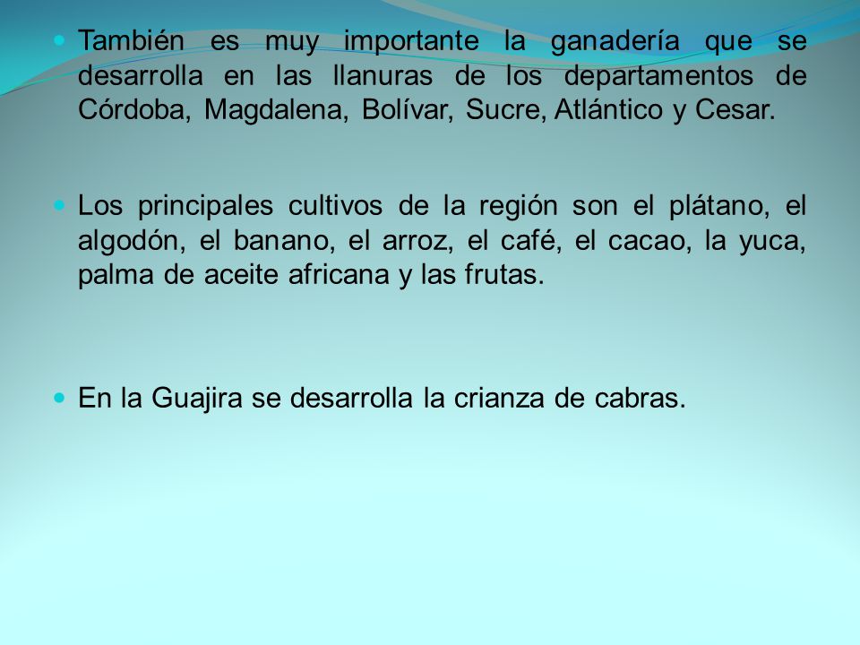También es muy importante la ganadería que se desarrolla en las llanuras de los departamentos de Córdoba, Magdalena, Bolívar, Sucre, Atlántico y Cesar.
