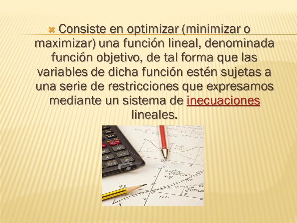 Consiste en optimizar (minimizar o maximizar) una función lineal, denominada función objetivo, de tal forma que las variables de dicha función estén sujetas a una serie de restricciones que expresamos mediante un sistema de inecuaciones lineales.