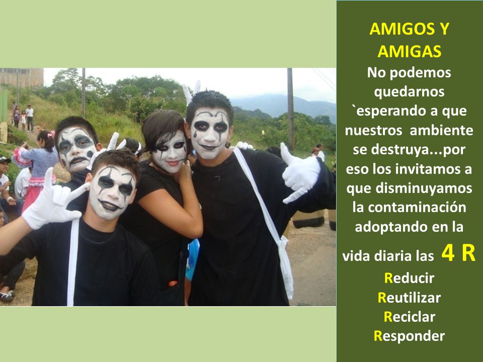 AMIGOS Y AMIGAS No podemos quedarnos `esperando a que nuestros ambiente se destruya...por eso los invitamos a que disminuyamos la contaminación adoptando en la vida diaria las 4 R Reducir Reutilizar Reciclar Responder
