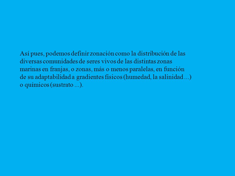 Así pues, podemos definir zonación como la distribución de las diversas comunidades de seres vivos de las distintas zonas marinas en franjas, o zonas, más o menos paralelas, en función de su adaptabilidad a gradientes físicos (humedad, la salinidad ...) o químicos (sustrato ...).