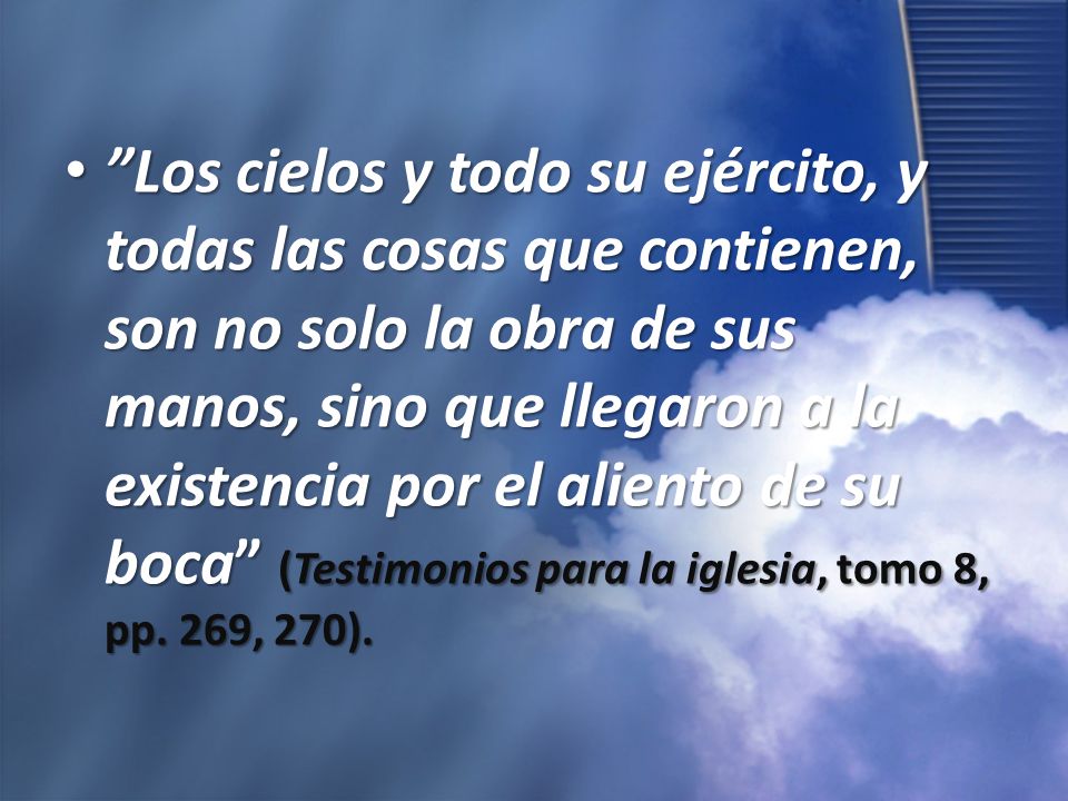 Los cielos y todo su ejército, y todas las cosas que contienen, son no solo la obra de sus manos, sino que llegaron a la existencia por el aliento de su boca (Testimonios para la iglesia, tomo 8, pp.