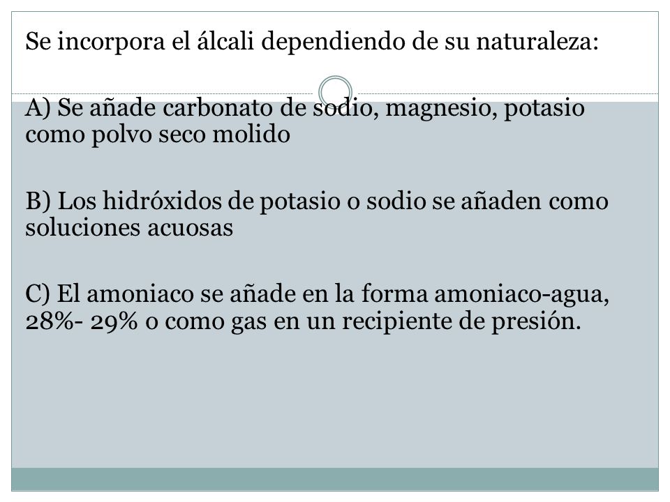 Se incorpora el álcali dependiendo de su naturaleza: A) Se añade carbonato de sodio, magnesio, potasio como polvo seco molido B) Los hidróxidos de potasio o sodio se añaden como soluciones acuosas C) El amoniaco se añade en la forma amoniaco-agua, 28%- 29% o como gas en un recipiente de presión.