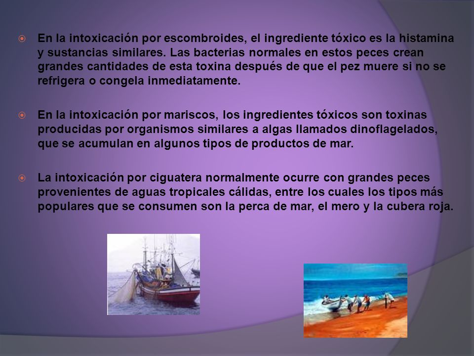 En la intoxicación por escombroides, el ingrediente tóxico es la histamina y sustancias similares. Las bacterias normales en estos peces crean grandes cantidades de esta toxina después de que el pez muere si no se refrigera o congela inmediatamente.