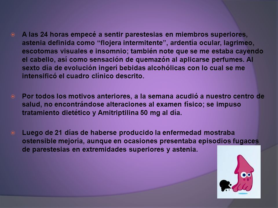 A las 24 horas empecé a sentir parestesias en miembros superiores, astenia definida como flojera intermitente , ardentía ocular, lagrimeo, escotomas visuales e insomnio; también note que se me estaba cayendo el cabello, así como sensación de quemazón al aplicarse perfumes. Al sexto día de evolución ingerí bebidas alcohólicas con lo cual se me intensificó el cuadro clínico descrito.