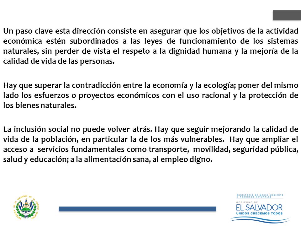 Un paso clave esta dirección consiste en asegurar que los objetivos de la actividad económica estén subordinados a las leyes de funcionamiento de los sistemas naturales, sin perder de vista el respeto a la dignidad humana y la mejoría de la calidad de vida de las personas.