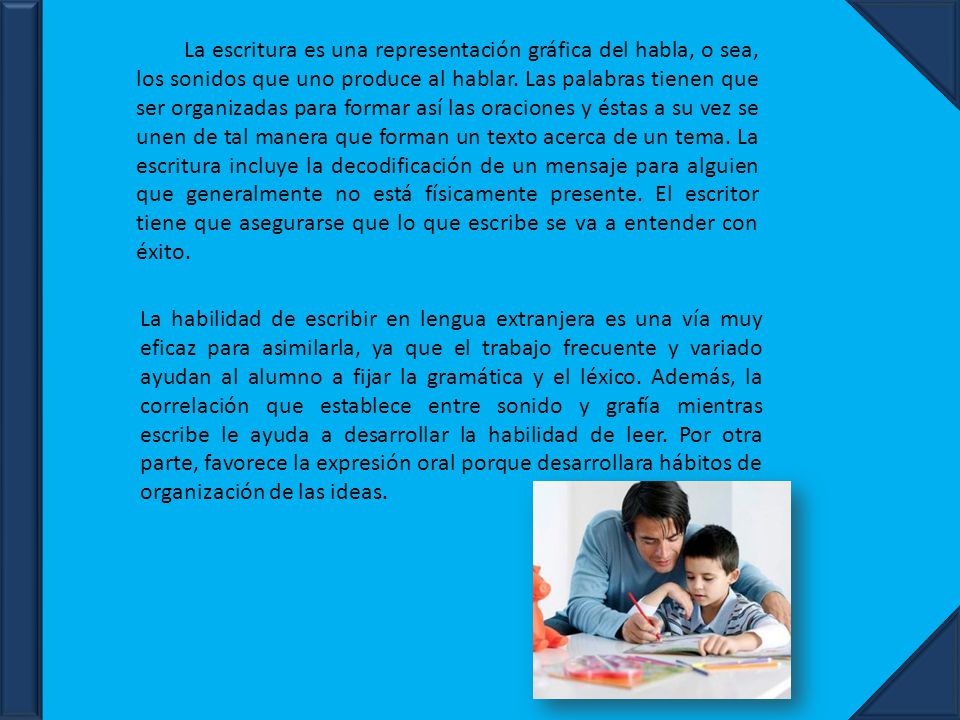 La escritura es una representación gráfica del habla, o sea, los sonidos que uno produce al hablar. Las palabras tienen que ser organizadas para formar así las oraciones y éstas a su vez se unen de tal manera que forman un texto acerca de un tema. La escritura incluye la decodificación de un mensaje para alguien que generalmente no está físicamente presente. El escritor tiene que asegurarse que lo que escribe se va a entender con éxito.