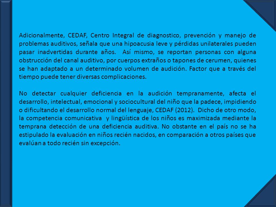Adicionalmente, CEDAF, Centro Integral de diagnostico, prevención y manejo de problemas auditivos, señala que una hipoacusia leve y pérdidas unilaterales pueden pasar inadvertidas durante años. Así mismo, se reportan personas con alguna obstrucción del canal auditivo, por cuerpos extraños o tapones de cerumen, quienes se han adaptado a un determinado volumen de audición. Factor que a través del tiempo puede tener diversas complicaciones.