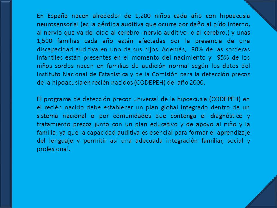 En España nacen alrededor de 1,200 niños cada año con hipoacusia neurosensorial (es la pérdida auditiva que ocurre por daño al oído interno, al nervio que va del oído al cerebro -nervio auditivo- o al cerebro.) y unas 1,500 familias cada año están afectadas por la presencia de una discapacidad auditiva en uno de sus hijos. Además, 80% de las sorderas infantiles están presentes en el momento del nacimiento y 95% de los niños sordos nacen en familias de audición normal según los datos del Instituto Nacional de Estadística y de la Comisión para la detección precoz de la hipoacusia en recién nacidos (CODEPEH) del año 2000.