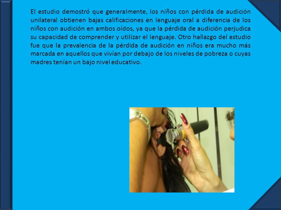 El estudio demostró que generalmente, los niños con pérdida de audición unilateral obtienen bajas calificaciones en lenguaje oral a diferencia de los niños con audición en ambos oídos, ya que la pérdida de audición perjudica su capacidad de comprender y utilizar el lenguaje.