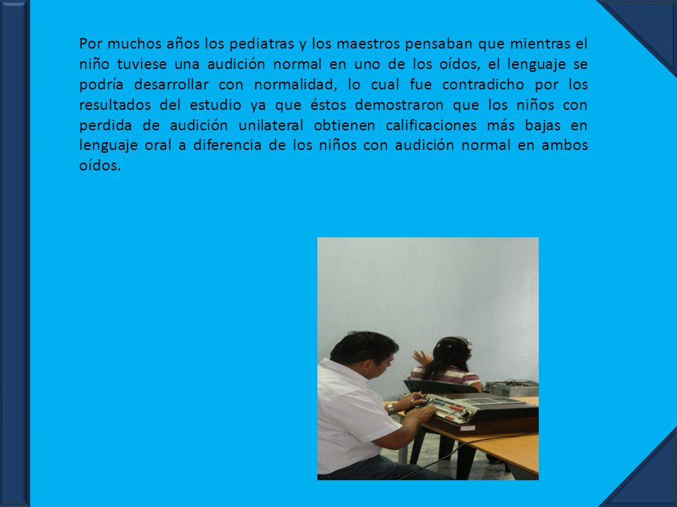 Por muchos años los pediatras y los maestros pensaban que mientras el niño tuviese una audición normal en uno de los oídos, el lenguaje se podría desarrollar con normalidad, lo cual fue contradicho por los resultados del estudio ya que éstos demostraron que los niños con perdida de audición unilateral obtienen calificaciones más bajas en lenguaje oral a diferencia de los niños con audición normal en ambos oídos.