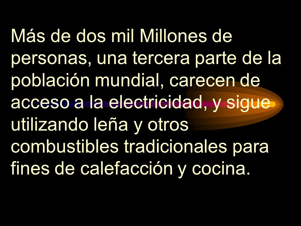 Más de dos mil Millones de personas, una tercera parte de la población mundial, carecen de acceso a la electricidad, y sigue utilizando leña y otros combustibles tradicionales para fines de calefacción y cocina.