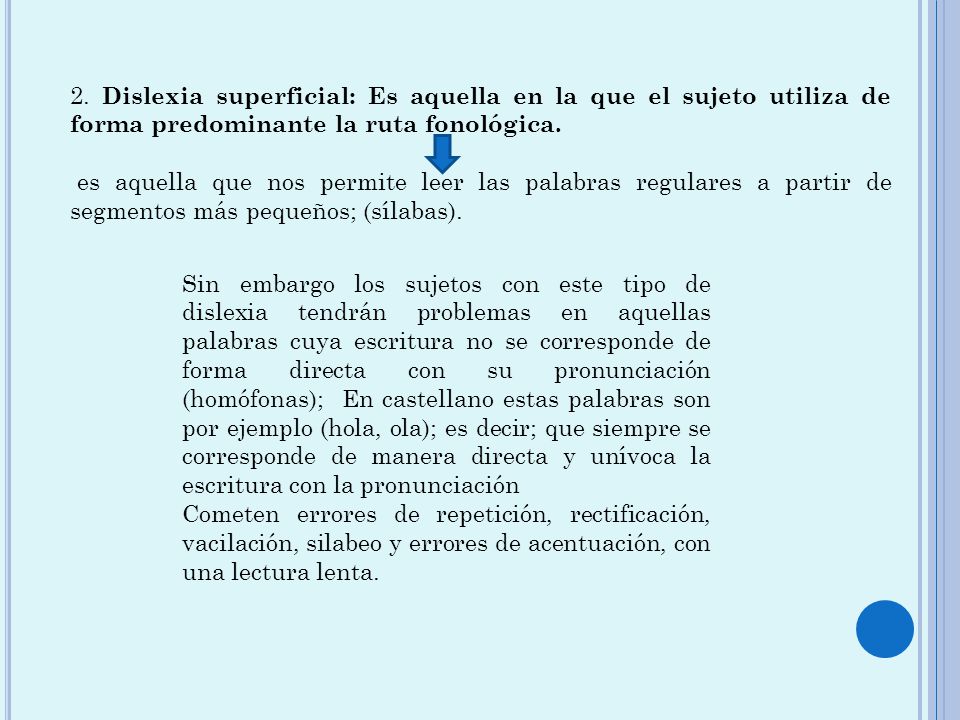 2. Dislexia superficial: Es aquella en la que el sujeto utiliza de forma predominante la ruta fonológica.